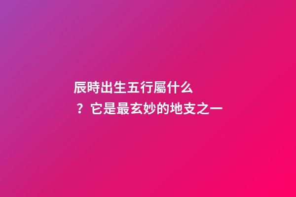 辰時出生五行屬什么？它是最玄妙的地支之一